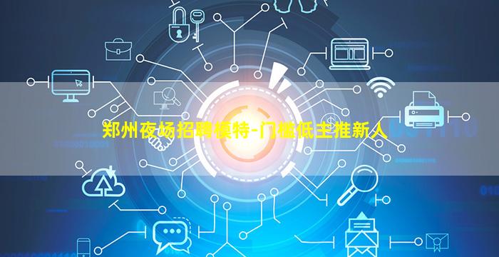 郑州夜场招聘模特-门槛低主推新人